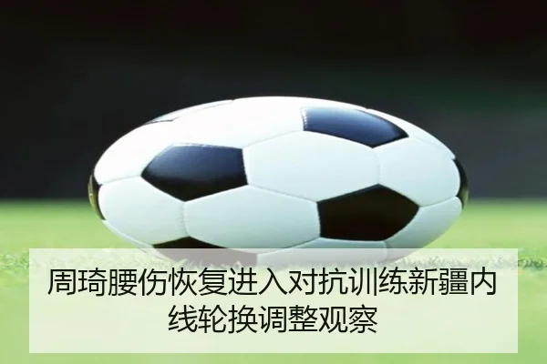 周琦腰伤恢复进入对抗训练新疆内线轮换调整观察
